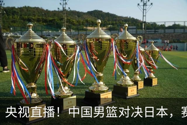 央视直播！中国男篮对决日本，赛前传来三大利好，赢球进入决赛指日可待